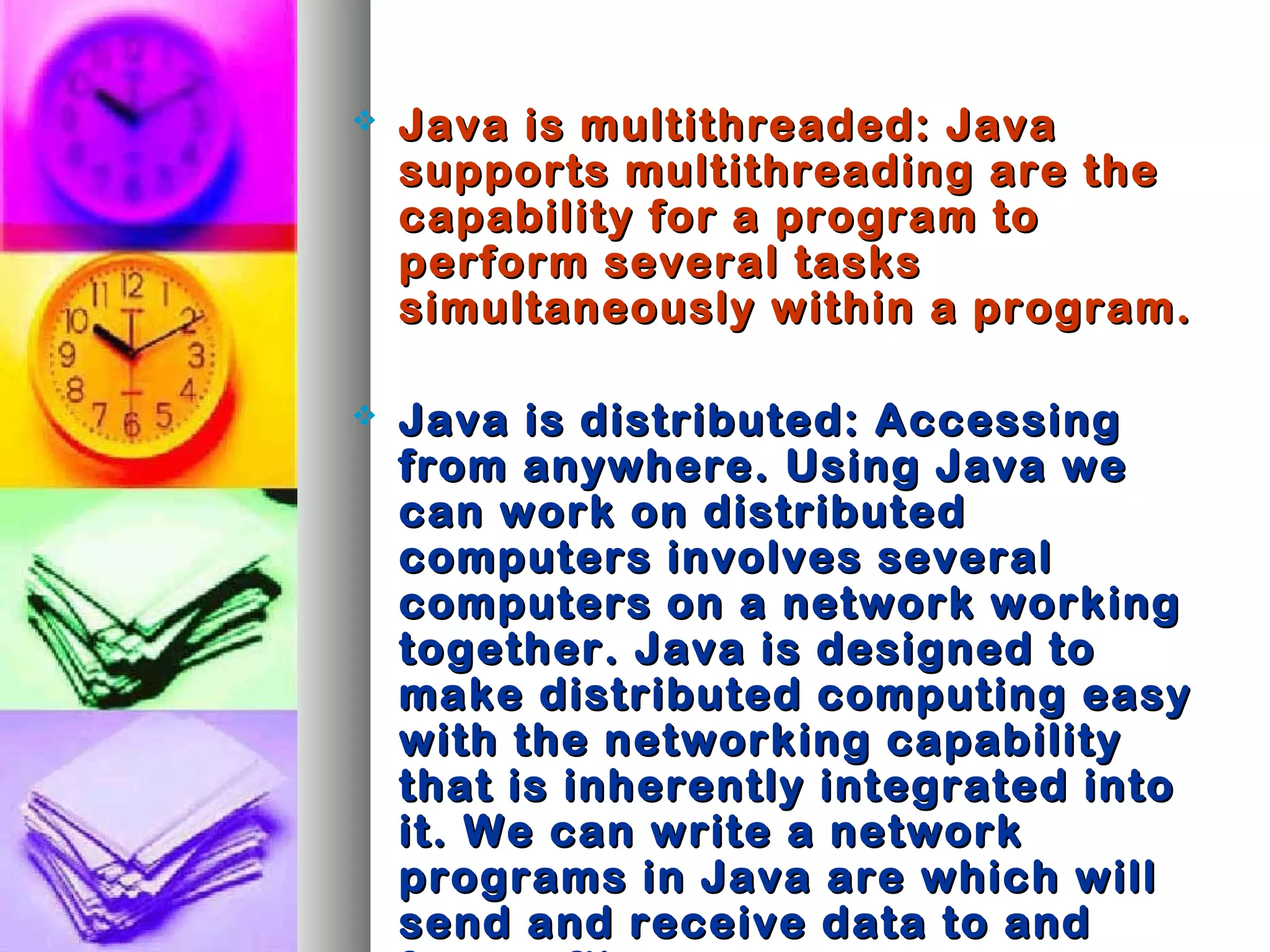  Java is multithreaded: JavaJava is multithreaded: Java
supports multithreading are thesupports multithreading are the
capability for a program tocapability for a program to
perform several tasksperform several tasks
simultaneously within a program.simultaneously within a program.
 Java is distributed: AccessingJava is distributed: Accessing
from anywhere. Using Java wefrom anywhere. Using Java we
can work on distributedcan work on distributed
computers involves severalcomputers involves several
computers on a network workingcomputers on a network working
together. Java is designed totogether. Java is designed to
make distributed computing easymake distributed computing easy
with the networking capabilitywith the networking capability
that is inherently integrated intothat is inherently integrated into
it. We can write a networkit. We can write a network
programs in Java are which willprograms in Java are which will
send and receive data to andsend and receive data to and
 