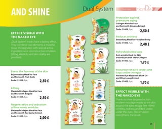 29	
face care
Placental Collagen Mask for Face
and Neck with Red Caviar Extract
Code: 51405, 1 pc.
Regeneration and reduction
of fine mimic wrinkles
Lifting
Placental Collagen Mask for Face
and Neck with Biogold
Code: 51404, 1 pc.
and shine Dual System
Thanks to their targeted action,
modern moulage masks to the skin
around the eyes reduce fine mimic
wrinkles, redness and dark circles
under the eyes. The emulsion
strengthens the result.
Effect visible with
the naked eye
„Dual System” masks have a lasting effect.
They combine two elements: a material
tissue impregnated with special active
ingredients and reconstructive emulsion.
Lifting, elasticity and skin vitality are
provided.
Rejuvenating Mask for Face
and Neck with Fruit Acids
Code: 51403, 1 pc.
Evens the firmness of the skin
Effect visible with
the naked eye
Anti-wrinkle Mask for Skin
around Eyes with 100% Collagen
Code: 51401, 1 pc.
Refreshed shiny look
Collagen Mask for Face
and Neck with Ginseng Extract
Code: 51409, 1 pc.
Protection against
premature aging
Smoothing Mask for Face after Party
Code: 51406, 1 pc.
Reduces redness
Reduction of dark circles and
bags under the eyes
Placental Eye Mask with Shark Oil
and Olive Leaves Extract
Code: 51402, 1 pc.2,50 £
2,50 £
2,40 £
2,50 £
1,70 £
1,70 £
2,00 £
 