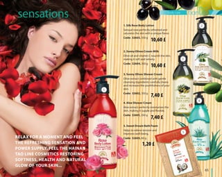 body care
	65	
Relax for a moment and feel
the refreshing sensation and
power supply. Feel the Hainan
Tao line cosmetics restoring
softness, health and natural
glow of your skin...
2. Sunny Olives Cream-Milk
Olive oil and vitamin C nourish the skin,
making it soft and velvety.
Code: 32604, 350 g
5. Sweet Dream Bath Foam
Helps to relieve tension and
improves well-being.
Code: 32605, 60 g
3. Sunny Olives Shower Cream
Olive extract combined with gentle
cleansing ingredients carefully cleans
and increases the youthfulness of your
skin.
Code: 32602, 350 g
4. Aloe Shower Cream
Aloe extract perfectly moisturizes the
skin, making it supple and flexible.
Code: 32601, 350 g
			 sensations
2
3
4
5
1
1. Silk Rose Body Lotion
Sensual rose perfectly refreshed and
saturates the skin with a unique flavor.
Code: 32603, 350 g
10,60 £
10,60 £
7,40 £
7,40 £
1,20 £
 