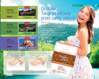 Dong Feng
Phyto Patch
Code: 30119, 4 pcs.
Ochrona
Twojego zdrowia
przez samą naturę!
Zhui Feng
Phyto Patch
Code: 30114, 4 pcs.
Tie Gao
Phyto Patch
Code: 30113, 2 pcs.
Feet Detoxifying Patch
Improves microcirculation, restores cell vitality,
stimulates renewal of the body functions,
helps to avoid the side effects of medications.
Code: 41314, 2 pcs.
Apply to:
increase the efficiency of the body,
strengthen immunity
Stick the patch on clean
and dry skin before going
to bed (preferably before
9 pm )
In the morning peel
off the used patch and
rinse your feet with
water
Duration of application - from 7 to 90 days
	75	
health line
5,90 £
2,20 £
3,40 £
4,60 £
 