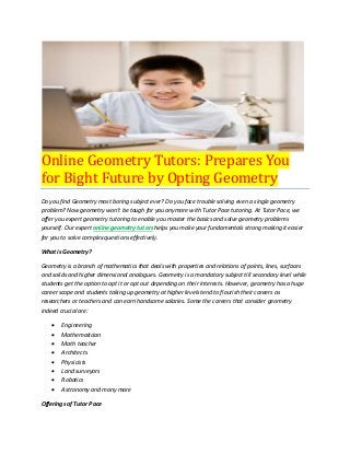 Online Geometry Tutors: Prepares You
for Bight Future by Opting Geometry
Do you find Geometry most boring subject ever? Do you face trouble solving even a single geometry
problem? Now geometry won’t be tough for you anymore with Tutor Pace tutoring. At Tutor Pace, we
offer you expert geometry tutoring to enable you master the basics and solve geometry problems
yourself. Our expert online geometry tutors helps you make your fundamentals strong making it easier
for you to solve complex questions effectively.
What is Geometry?
Geometry is a branch of mathematics that deals with properties and relations of points, lines, surfaces
and solids and higher dimensional analogues. Geometry is a mandatory subject till secondary level while
students get the option to opt it or opt out depending on their interests. However, geometry has a huge
career scope and students taking up geometry at higher levels tend to flourish their careers as
researchers or teachers and can earn handsome salaries. Some the careers that consider geometry
indeed crucial are:
 Engineering
 Mathematician
 Math teacher
 Architects
 Physicists
 Land surveyors
 Robotics
 Astronomy and many more
Offerings of Tutor Pace
 