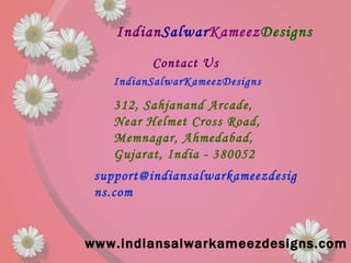 Indian Salwar Kameez Designs www.indiansalwarkameezdesigns.com Contact Us   IndianSalwarKameezDesigns  312, Sahjanand Arcade, Near Helmet Cross Road, Memnagar, Ahmedabad,  Gujarat, India - 380052   support@indiansalwarkameezdesigns.com  