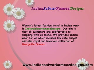 Indian Salwar Kameez Designs www.indiansalwarkameezdesigns.com Women’s latest fashion trend in Indian wear is  IndianSalwarKameezDesigns . Our aim is that all customers are comfortable to shopping with us online. We provides Indian wear for all which includes law rate budget and also royal and luxurious collection of  Georgette Sarees … 