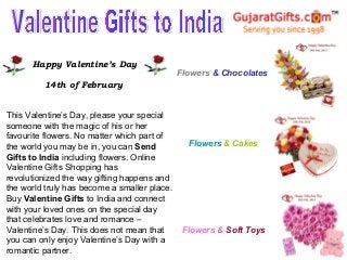 Happy Valentine’s Day
                                              Flowers & Chocolates
         14th of February


This Valentine’s Day, please your special
someone with the magic of his or her
favourite flowers. No matter which part of
the world you may be in, you can Send           Flowers & Cakes
Gifts to India including flowers. Online
Valentine Gifts Shopping has
revolutionized the way gifting happens and
the world truly has become a smaller place.
Buy Valentine Gifts to India and connect
with your loved ones on the special day
that celebrates love and romance –
Valentine’s Day. This does not mean that       Flowers & Soft Toys
you can only enjoy Valentine’s Day with a
romantic partner.
 