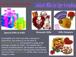 Welcome to Gujarat Gifts




     Special Gifts to India                 Romantic Gifts   Gifts Hampers

  Gujaratgifts.com, with more than a decade of
  experience, has picked up on the trend of
  Sending Gifts to India and launched a range of gift
  packages suitable for Indian. The website has a
  network of leading florists, gift suppliers and bakeries
  across India from where it sends garden-fresh flowers
  and oven-fresh Cakes to India all the cities, towns and
  villages in India.
 