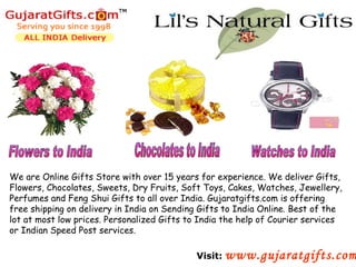We are Online Gifts Store with over 15 years for experience. We deliver Gifts,
Flowers, Chocolates, Sweets, Dry Fruits, Soft Toys, Cakes, Watches, Jewellery,
Perfumes and Feng Shui Gifts to all over India. Gujaratgifts.com is offering
free shipping on delivery in India on Sending Gifts to India Online. Best of the
lot at most low prices. Personalized Gifts to India the help of Courier services
or Indian Speed Post services.

                                             Visit: www.gujaratgifts.com
 