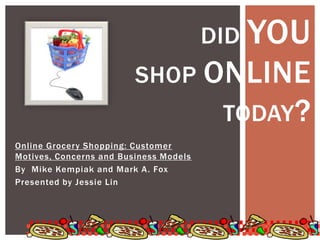 Did you       shop online                    today? Online Grocery Shopping: Customer Motives, Concerns and Business Models By  Mike Kempiak and Mark A. Fox Presented by Jessie Lin  