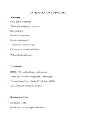 INTRODUCTION TO PROJECT
    Concepts:
o   Front-end development
o   Web application project structure
o   Data modeling
o   Database connectivity
o   Session management
o   Transactional business logic
o   Client and server-side validation

o   Web application Security.




    Technologies:

o   HTML, CSS, and JavaScript technologies
o   Servlet and JavaServer Pages (JSP) technologies
o   The JavaServer Pages Standard Tag Library (JSTL)
o   Java Database Connectivity (JDBC)




    Development Tools:

o   NetBeans 6.9 IDE
o   GlassFish, a Java EE application server
 