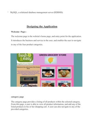 o   MySQL, a relational database management server (RDBMS)




                      Designing the Application
    Welcome Page:-

    The welcome page is the website's home page, and entry point for the application.
    It introduces the business and service to the user, and enables the user to navigate
    to any of the four product categories.




    category page

    The category page provides a listing of all products within the selected category.
    From this page, a user is able to view all product information, and add any of the
    listed products to his or her shopping cart. A user can also navigate to any of the
    provided categories.
 