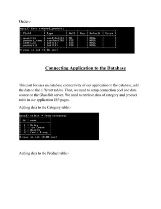 Order:-




                  Connecting Application to the Database


This part focuses on database connectivity of our application to the database, add
the data to the different tables. Then, we need to setup connection pool and data
source on the Glassfish server. We need to retrieve data of category and product
table in our application JSP pages.

Adding data to the Category table:-




Adding data to the Product table:-
 