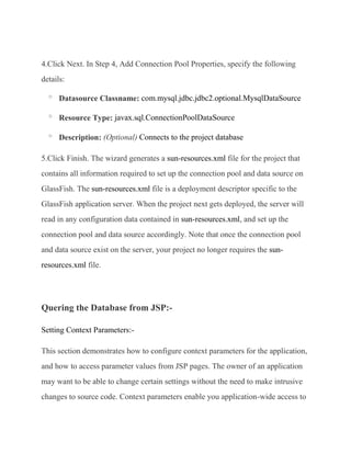 4.Click Next. In Step 4, Add Connection Pool Properties, specify the following
details:

  o
      Datasource Classname: com.mysql.jdbc.jdbc2.optional.MysqlDataSource

  o
      Resource Type: javax.sql.ConnectionPoolDataSource

  o
      Description: (Optional) Connects to the project database

5.Click Finish. The wizard generates a sun-resources.xml file for the project that
contains all information required to set up the connection pool and data source on
GlassFish. The sun-resources.xml file is a deployment descriptor specific to the
GlassFish application server. When the project next gets deployed, the server will
read in any configuration data contained in sun-resources.xml, and set up the
connection pool and data source accordingly. Note that once the connection pool
and data source exist on the server, your project no longer requires the sun-
resources.xml file.




Quering the Database from JSP:-

Setting Context Parameters:-

This section demonstrates how to configure context parameters for the application,
and how to access parameter values from JSP pages. The owner of an application
may want to be able to change certain settings without the need to make intrusive
changes to source code. Context parameters enable you application-wide access to
 