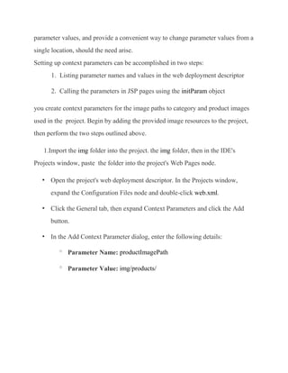 parameter values, and provide a convenient way to change parameter values from a
single location, should the need arise.
Setting up context parameters can be accomplished in two steps:
      1. Listing parameter names and values in the web deployment descriptor

      2. Calling the parameters in JSP pages using the initParam object

you create context parameters for the image paths to category and product images
used in the project. Begin by adding the provided image resources to the project,
then perform the two steps outlined above.

   1.Import the img folder into the project. the img folder, then in the IDE's
Projects window, paste the folder into the project's Web Pages node.

      Open the project's web deployment descriptor. In the Projects window,
      expand the Configuration Files node and double-click web.xml.

      Click the General tab, then expand Context Parameters and click the Add
      button.

      In the Add Context Parameter dialog, enter the following details:

          o
              Parameter Name: productImagePath

          o
              Parameter Value: img/products/
 
