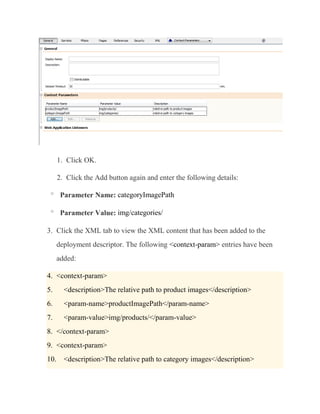 1. Click OK.

      2. Click the Add button again and enter the following details:

 o
       Parameter Name: categoryImagePath

 o
       Parameter Value: img/categories/

3. Click the XML tab to view the XML content that has been added to the
      deployment descriptor. The following <context-param> entries have been
      added:

4. <context-param>
5.      <description>The relative path to product images</description>
6.      <param-name>productImagePath</param-name>
7.      <param-value>img/products/</param-value>
8. </context-param>
9. <context-param>
10.     <description>The relative path to category images</description>
 