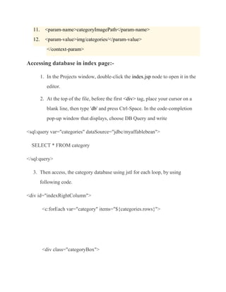 11.     <param-name>categoryImagePath</param-name>
   12.     <param-value>img/categories/</param-value>
            </context-param>

Accessing database in index page:-

         1. In the Projects window, double-click the index.jsp node to open it in the
            editor.

         2. At the top of the file, before the first <div> tag, place your cursor on a
            blank line, then type 'db' and press Ctrl-Space. In the code-completion
            pop-up window that displays, choose DB Query and write

<sql:query var="categories" dataSource="jdbc/myaffablebean">

  SELECT * FROM category

</sql:query>

   3. Then access, the category database using jstl for each loop, by using
         following code.

<div id="indexRightColumn">

          <c:forEach var="category" items="${categories.rows}">




          <div class="categoryBox">
 