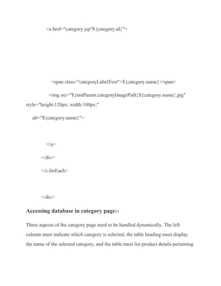 <a href="category.jsp?${category.id}">




            <span class="categoryLabelText">${category.name}</span>

           <img src="${initParam.categoryImagePath}${category.name}.jpg"
style="height:120px; width:180px;"

   alt="${category.name}">




          </a>

       </div>

       </c:forEach>




       </div>

Accessing database in category page:-

Three aspects of the category page need to be handled dynamically. The left
column must indicate which category is selected, the table heading must display
the name of the selected category, and the table must list product details pertaining
 