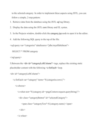 to the selected category. In order to implement these aspects using JSTL, you can
  follow a simple, 2-step pattern:
1. Retrieve data from the database using the JSTL sql tag library.

2. Display the data using the JSTL core library and EL syntax.

3. In the Projects window, double-click the category.jsp node to open it in the editor.

4. Add the following SQL query to the top of the file.

<sql:query var="categories" dataSource="jdbc/myaffablebean">

  SELECT * FROM category

</sql:query>

5.Between the <div id="categoryLeftColumn"> tags, replace the existing static
placeholder content with the following <c:forEach> loop.

<div id="categoryLeftColumn">

   <c:forEach var="category" items="${categories.rows}">

     <c:choose>

        <c:when test="${category.id==pageContext.request.queryString}">

         <div class="categoryButton" id="selectedCategory">

            <span class="categoryText">${category.name}</span>

          </div>

        </c:when>
 