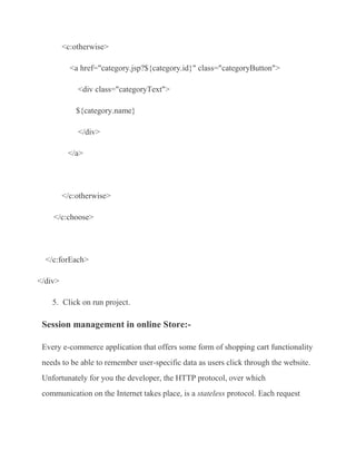 <c:otherwise>

           <a href="category.jsp?${category.id}" class="categoryButton">

             <div class="categoryText">

             ${category.name}

             </div>

          </a>




         </c:otherwise>

    </c:choose>




  </c:forEach>

</div>

    5. Click on run project.

 Session management in online Store:-

 Every e-commerce application that offers some form of shopping cart functionality
 needs to be able to remember user-specific data as users click through the website.
 Unfortunately for you the developer, the HTTP protocol, over which
 communication on the Internet takes place, is a stateless protocol. Each request
 