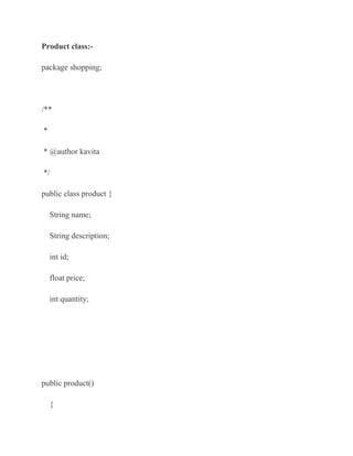 Product class:-

package shopping;




/**

*

* @author kavita

*/

public class product {

    String name;

    String description;

    int id;

    float price;

    int quantity;




public product()

    {
 
