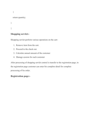 {

    return quantity;

}

}

Shopping servlet:-

Shopping servlet perform various operations on the cart-

    1. Remove item from the cart.
    2. Proceed to the check out.
    3. Calculate annual amount of the customer
    4. Manage session for each customer

After processing of shopping servlet control is transfer to the registration page, in
the registration page customer can enter his complete detail for complete
processing of his order.

Registration page:-
 