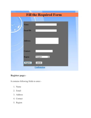 Register page:-

It contains following fields to enter:-

   1. Name
   2. Email
   3. Address
   4. Contact
   5. Region
 