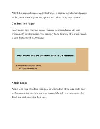 After filling registration page control is transfer to register servlet where it accepts
all the parameters of registration page and save it into the sql table customers.

Confirmation Page:-

Confirmation page generates a order reference number and order will start
processing by the store admin. You can enjoy home delievery of your daily needs
at your doorstep with in 30 minutes




Admin Login:-

Admin login page provides a login page in which admin of the store has to enter
his login name and password and login successfully and view customers orders
detail, and start processing their order.
 