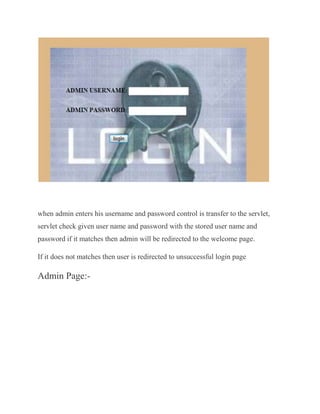when admin enters his username and password control is transfer to the servlet,
servlet check given user name and password with the stored user name and
password if it matches then admin will be redirected to the welcome page.

If it does not matches then user is redirected to unsuccessful login page

Admin Page:-
 