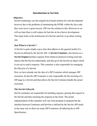 Introduction to Servlets
Objective
Servlet technology was the original Java based solution for web development
however due to the problems of maintaining the HTML within the Java code
they were never a great success. JSP was the solution to this. However as we
will see later there is still a place for Servlets in Java Server development.
This topic looks at the architecture of a Servlet and how to go about writing
one.

Just What is a Servlet ?
A Servlet is quite simply a java class that adheres to the general model of a
Servlet as defined by the Servlet API. A Servlet Container, also known as a
Servlet Enginetranslates requests from whatever protocol is being used into
objects that the Servlet understands, and also gives the Servlet an object which
it can use to send a response. This container is also responsible for managing
the lifecycle of a Servlet.
Now we have already met the idea of a JSP Container which manages JSP
execution. In fact the JSP Container is only responsible for the rewriting of a
JSP page to a Servlet and then allows the Servlet Container handle the actual
execution.

The Servlet Lifecycle
Servlet containers are responsible for handling requests, passing that request to
the Servlet and then returning the response to the client. The actual
impementation of the container will vary from program to program but the
interface between Containers and Servlets is defined by the Servlet API much
in the same way as there are many JSP Containers all adhering the to JSP
Specification.
 