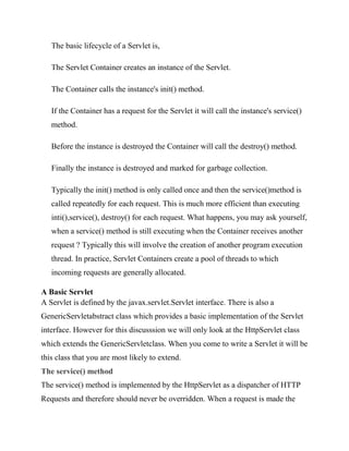 The basic lifecycle of a Servlet is,

   The Servlet Container creates an instance of the Servlet.

   The Container calls the instance's init() method.

   If the Container has a request for the Servlet it will call the instance's service()
   method.

   Before the instance is destroyed the Container will call the destroy() method.

   Finally the instance is destroyed and marked for garbage collection.

   Typically the init() method is only called once and then the service()method is
   called repeatedly for each request. This is much more efficient than executing
   inti(),service(), destroy() for each request. What happens, you may ask yourself,
   when a service() method is still executing when the Container receives another
   request ? Typically this will involve the creation of another program execution
   thread. In practice, Servlet Containers create a pool of threads to which
   incoming requests are generally allocated.

A Basic Servlet
A Servlet is defined by the javax.servlet.Servlet interface. There is also a
GenericServletabstract class which provides a basic implementation of the Servlet
interface. However for this discusssion we will only look at the HttpServlet class
which extends the GenericServletclass. When you come to write a Servlet it will be
this class that you are most likely to extend.
The service() method
The service() method is implemented by the HttpServlet as a dispatcher of HTTP
Requests and therefore should never be overridden. When a request is made the
 