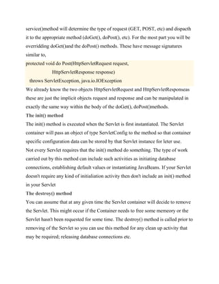 service()method will determine the type of request (GET, POST, etc) and dispacth
it to the appropriate method (doGet(), doPost(), etc). For the most part you will be
overridding doGet()and the doPost() methods. These have message signatures
similar to,
protected void do Post(HttpServletRequest request,
              HttpServletResponse response)
  throws ServletException, java.io.IOException
We already know the two objects HttpServletRequest and HttpServletResponseas
these are just the implicit objects request and response and can be manipulated in
exactly the same way within the body of the doGet(), doPost()methods.
The init() method
The init() method is executed when the Servlet is first instantiated. The Servlet
container will pass an object of type ServletConfig to the method so that container
specific configuration data can be stored by that Servlet instance for leter use.
Not every Servlet requires that the init() method do something. The type of work
carried out by this method can include such activities as initiating database
connections, establishing default values or instantiating JavaBeans. If your Servlet
doesn't require any kind of initialiation activity then don't include an init() method
in your Servlet
The destroy() method
You can assume that at any given time the Servlet container will decide to remove
the Servlet. This might occur if the Container needs to free some memeory or the
Servlet hasn't been requested for some time. The destroy() method is called prior to
removing of the Servlet so you can use this method for any clean up activity that
may be required; releasing database connections etc.
 