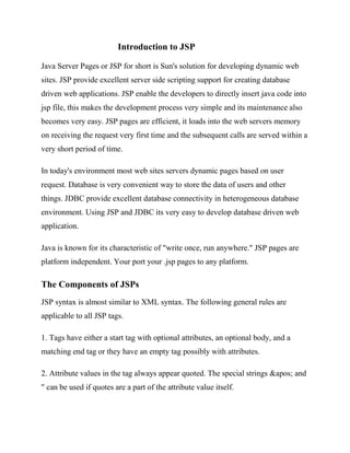 Introduction to JSP

Java Server Pages or JSP for short is Sun's solution for developing dynamic web
sites. JSP provide excellent server side scripting support for creating database
driven web applications. JSP enable the developers to directly insert java code into
jsp file, this makes the development process very simple and its maintenance also
becomes very easy. JSP pages are efficient, it loads into the web servers memory
on receiving the request very first time and the subsequent calls are served within a
very short period of time.

In today's environment most web sites servers dynamic pages based on user
request. Database is very convenient way to store the data of users and other
things. JDBC provide excellent database connectivity in heterogeneous database
environment. Using JSP and JDBC its very easy to develop database driven web
application.

Java is known for its characteristic of "write once, run anywhere." JSP pages are
platform independent. Your port your .jsp pages to any platform.

The Components of JSPs
JSP syntax is almost similar to XML syntax. The following general rules are
applicable to all JSP tags.

1. Tags have either a start tag with optional attributes, an optional body, and a
matching end tag or they have an empty tag possibly with attributes.

2. Attribute values in the tag always appear quoted. The special strings ' and
" can be used if quotes are a part of the attribute value itself.
 