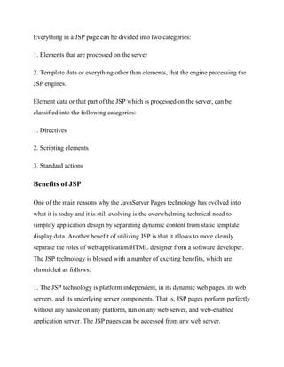 Everything in a JSP page can be divided into two categories:

1. Elements that are processed on the server

2. Template data or everything other than elements, that the engine processing the
JSP engines.

Element data or that part of the JSP which is processed on the server, can be
classified into the following categories:

1. Directives

2. Scripting elements

3. Standard actions

Benefits of JSP

One of the main reasons why the JavaServer Pages technology has evolved into
what it is today and it is still evolving is the overwhelming technical need to
simplify application design by separating dynamic content from static template
display data. Another benefit of utilizing JSP is that it allows to more cleanly
separate the roles of web application/HTML designer from a software developer.
The JSP technology is blessed with a number of exciting benefits, which are
chronicled as follows:

1. The JSP technology is platform independent, in its dynamic web pages, its web
servers, and its underlying server components. That is, JSP pages perform perfectly
without any hassle on any platform, run on any web server, and web-enabled
application server. The JSP pages can be accessed from any web server.
 