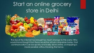 Start an online grocery
store in Delhi
The rise of the internet has brought so much change to this world. Who
would have thought that there would be virtual companies today, that
communication can be quickly and easily done online, or shopping is
made possible without leaving the home.
 