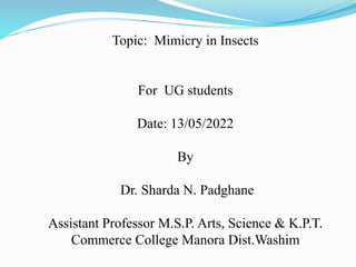 Topic: Mimicry in Insects
For UG students
Date: 13/05/2022
By
Dr. Sharda N. Padghane
Assistant Professor M.S.P. Arts, Science & K.P.T.
Commerce College Manora Dist.Washim
 
