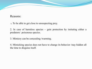 Reasons:
1. To be able to get close to unsuspecting prey.
2. In case of harmless species – gain protection by imitating either a
predators/ poisonous species.
3. Mimicry can be concealing /warming.
4. Mimicking species does not have to change its behavior /stay hidden all
the time to disguise itself.
 