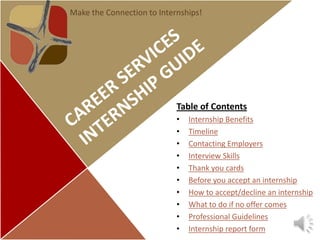 Make the Connection to Internships!




                            Table of Contents
                            •   Internship Benefits
                            •   Timeline
                            •   Contacting Employers
                            •   Interview Skills
                            •   Thank you cards
                            •   Before you accept an internship
                            •   How to accept/decline an internship
                            •   What to do if no offer comes
                            •   Professional Guidelines
                            •   Internship report form
 