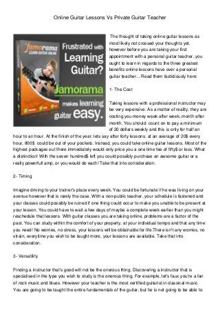 Online Guitar Lessons Vs Private Guitar Teacher
The thought of taking online guitar lessons as
most likely not crossed your thoughts yet,
however before you are taking your first
appointment with a personal guitar teacher, you
ought to learn in regards to the three greatest
benefits online lessons have over a personal
guitar teacher... Read them fastidiously here:
1- The Cost
Taking lessons with a professional instructor may
be very expensive. As a matter of reality, they are
costing you money week after week, month after
month. You should count on to pay a minimum
of 20 dollars weekly and this is only for half an
hour to an hour. At the finish of the year, lets say after forty lessons, at an average of 20$ every
hour, 800$ could be out of your pockets. Instead, you could take online guitar lessons. Most of the
highest packages out there immediately would only price you a one time fee of fifty$ or less. What
a distinction! With the seven hundred$ left you could possibly purchase an awsome guitar or a
really powerfull amp, or you would do each! Take that into consideration.
2- Timing
Imagine driving to your trainer's place every week. You could be fortunate if he was living on your
avenue however that is rarely the case. With a non-public teacher, your schedule is fastened and
your classes could possibly be ruined if one thing could occur to make you unable to be present at
your lesson. You could have to wait a few days of maybe a complete week earlier than you might
reschedule that lessons. With guitar classes you are taking online, problems are a factor of the
past. You can study within the comfort of your property, at your individual tempo and that any time
you need! No worries, no stress, your lessons will be obtainable for life.There isn't any worries, no
strain, everytime you wish to be taught more, your lessons are available. Take that into
consideration.
3- Versatility
Finding a instructor that's good will not be the onerous thing. Discovering a instructor that is
specialised in the type you wish to study is the onerous thing. For example, let's faux you're a fan
of rock music and blues. However your teacher is the most certified guitarist in classical music.
You are going to be taught the entire fundamentals of the guitar, but he is not going to be able to
 