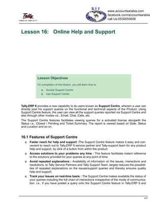 437
Lesson 16: Online Help and Support
Tally.ERP 9 provides a new capability to its users known as Support Centre, wherein a user can
directly post his support queries on the functional and technical aspects of the Product. Using
Support Centre feature, the user can view all the support queries reported via Support Centre and
also through other modes viz., Email, Chat, Calls, etc.
The Support Centre features facilitates viewing queries for a activated license alongwith the
Status i.e., Closed / Pending and Ticket Summary. The report is viewed based on Date, Status
and Location and so on.
16.1 Features of Support Centre
Faster reach for help and support :The Support Centre feature makes it easy and con-
venient to reach out to Tally.ERP 9 service partner and Tally-support team for any product
help and support, by click of a button from within the product.
Access solutions to your problems any time : This feature facilitates instant reference
to the solutions provided for your queries at any point of time.
Avoid repeated explanations : Availability of information on the issues, interactions and
resolutions, to Tally Service Partners and Tally Support Team, largely reduces the possibili-
ties of repeated explanations on the issues/support queries and thereby ensures quality
help and support.
Track your issues on real-time basis : The Support Centre makes available the status of
your queries including the full chain of interactions irrespective of the mode of communica-
tion. i.e., if you have posted a query onto the Support Centre feature in Tally.ERP 9 and
Lesson Objectives
On completion of this lesson, you will learn how to
Access Support Centre
Use Support Centre
www.accountsarabia.com
facebook.com/accountsarabia
call Us:0530055606
 