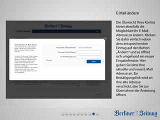 E-Mail ändern
Die Übersicht Ihres Kontos
bietet ebenfalls die
Möglichkeit Ihr E-Mail-
Adresse zu ändern. Klicken
Sie dafür einfach neben
dem entsprechenden
Eintrag auf den Button
„Ändern“ und es öﬀnet
sich umgehend ein neues
Eingabefenster. Hier
geben Sie bitte Ihre
aktuelle und neue E-Mail
Adresse an. Ein
Bestätigungslink wird an
Ihre alte Adresse
verschickt, den Sie zur
Übernahme der Änderung
öﬀnen.
maxmustermann@muster.de	
  
 