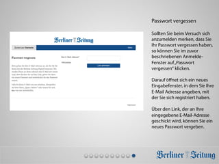 Passwort vergessen
Sollten Sie beim Versuch sich
anzumelden merken, dass Sie
Ihr Passwort vergessen haben,
so können Sie im zuvor
beschriebenen Anmelde-
Fenster auf„Passwort
vergessen“ klicken.
Darauf öﬀnet sich ein neues
Eingabefenster, in dem Sie Ihre
E-Mail Adresse angeben, mit
der Sie sich registriert haben.
Über den Link, der an Ihre
eingegebene E-Mail-Adresse
geschickt wird, können Sie ein
neues Passwort vergeben.
 