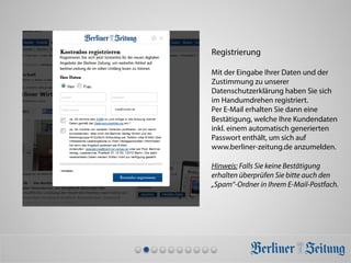 Registrierung
Mit der Eingabe Ihrer Daten und der
Zustimmung zu unserer
Datenschutzerklärung haben Sie sich
im Handumdrehen registriert.
Per E-Mail erhalten Sie dann eine
Bestätigung, welche Ihre Kundendaten
inkl. einem automatisch generierten
Passwort enthält, um sich auf
www.berliner-zeitung.de anzumelden.
Hinweis: Falls Sie keine Bestätigung
erhalten überprüfen Sie bitte auch den
„Spam“-Ordner in Ihrem E-Mail-Postfach.
max@muster.de	
  
 