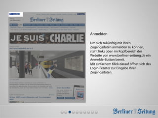 Anmelden
Um sich zukünftig mit Ihren
Zugangsdaten anmelden zu können,
steht links oben im Kopfbereich der
Website von www.berliner-zeitung.de ein
Anmelde-Button bereit.
Mit einfachem Klick darauf öﬀnet sich das
Login-Fenster zur Eingabe Ihrer
Zugangsdaten.
 