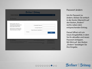 Passwort ändern
Um Ihr Passwort zu
ändern, klicken Sie einfach
in der Konto-Übersicht auf
den Button„Ändern“
rechts neben dem
entsprechenden Eintrag.
Darauf öﬀnet sich ein
neues Eingabefeld, in dem
Sie Ihr aktuelles und neues
Passwort eintippen.
Mit Klick auf den Button
„Ändern“ bestätigen Sie
Ihre Eingabe.
 
