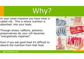 !10
In your small intestine you have what is
called villi. This is where nutrition is
absorbed into your body.
!
Through stress, caffeine, pollution,
preservatives etc your villi becomes
“energetically impaired”.
!
Even if you eat good food it’s difficult to
absorb the nutrition from that food.
Why?
 