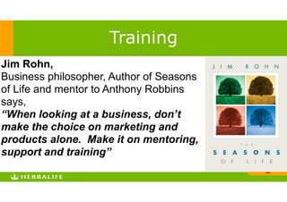 !36
Training
Jim Rohn,
Business philosopher, Author of Seasons
of Life and mentor to Anthony Robbins
says,
“When looking at a business, don’t
make the choice on marketing and
products alone. Make it on mentoring,
support and training”
 