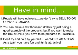 !40
1. People will have opinions….we don’t try to SELL TO OR
CONVINCE anyone.
2. You can make a few thousand dollars by just being a
good example of the products, but if you want to make
the BIG MONEY you have to be prepared to TRAINED.
3. Don’t try and do it by yourself….we WORK AS A TEAM.
As a team you have fun and fun is attractive!
Have in mind….
 