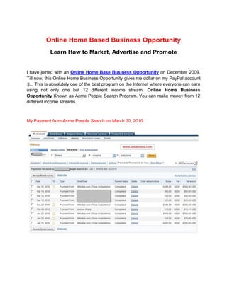 Online Home Based Business Opportunity
           Learn How to Market, Advertise and Promote


I have joined with an Online Home Base Business Opportunity on December 2009.
Till now, this Online Home Business Opportunity gives me dollar on my PayPal account
:)... This is absolutely one of the best program on the Internet where everyone can earn
using not only one but 12 different income stream. Online Home Business
Opportunity Known as Acme People Search Program. You can make money from 12
different income streams.



My Payment from Acme People Search on March 30, 2010
 