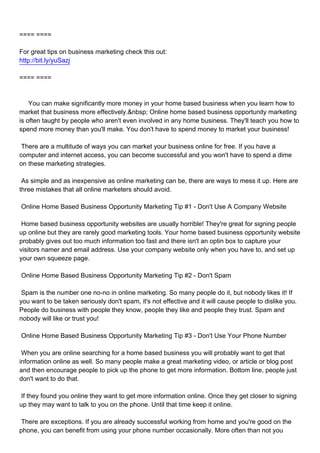 ==== ====

For great tips on business marketing check this out:
http://bit.ly/yuSazj

==== ====



You can make significantly more money in your home based business when you learn how to
market that business more effectively.&nbsp; Online home based business opportunity marketing
is often taught by people who aren't even involved in any home business. They'll teach you how to
spend more money than you'll make. You don't have to spend money to market your business!

There are a multitude of ways you can market your business online for free. If you have a
computer and internet access, you can become successful and you won't have to spend a dime
on these marketing strategies.

As simple and as inexpensive as online marketing can be, there are ways to mess it up. Here are
three mistakes that all online marketers should avoid.

Online Home Based Business Opportunity Marketing Tip #1 - Don't Use A Company Website

Home based business opportunity websites are usually horrible! They're great for signing people
up online but they are rarely good marketing tools. Your home based business opportunity website
probably gives out too much information too fast and there isn't an optin box to capture your
visitors namer and email address. Use your company website only when you have to, and set up
your own squeeze page.

Online Home Based Business Opportunity Marketing Tip #2 - Don't Spam

Spam is the number one no-no in online marketing. So many people do it, but nobody likes it! If
you want to be taken seriously don't spam, it's not effective and it will cause people to dislike you.
People do business with people they know, people they like and people they trust. Spam and
nobody will like or trust you!

Online Home Based Business Opportunity Marketing Tip #3 - Don't Use Your Phone Number

When you are online searching for a home based business you will probably want to get that
information online as well. So many people make a great marketing video, or article or blog post
and then encourage people to pick up the phone to get more information. Bottom line, people just
don't want to do that.

If they found you online they want to get more information online. Once they get closer to signing
up they may want to talk to you on the phone. Until that time keep it online.

There are exceptions. If you are already successful working from home and you're good on the
phone, you can benefit from using your phone number occasionally. More often than not you
 