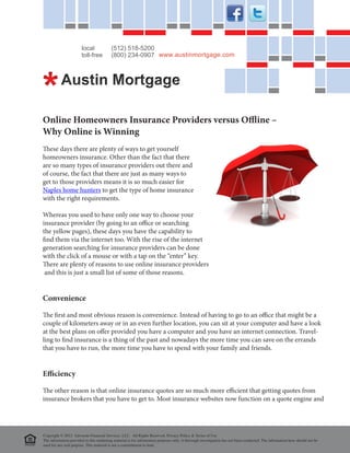 local             (512) 518-5200
                       toll-free         (800) 234-0907 www.austinmortgage.com




Online Homeowners Insurance Providers versus Offline –
Why Online is Winning
These days there are plenty of ways to get yourself
homeowners insurance. Other than the fact that there
are so many types of insurance providers out there and
of course, the fact that there are just as many ways to
get to those providers means it is so much easier for
Naples home hunters to get the type of home insurance
with the right requirements.

Whereas you used to have only one way to choose your
insurance provider (by going to an office or searching
the yellow pages), these days you have the capability to
find them via the internet too. With the rise of the internet
generation searching for insurance providers can be done
with the click of a mouse or with a tap on the “enter” key.
There are plenty of reasons to use online insurance providers
 and this is just a small list of some of those reasons.


Convenience

The first and most obvious reason is convenience. Instead of having to go to an office that might be a
couple of kilometers away or in an even further location, you can sit at your computer and have a look
at the best plans on offer provided you have a computer and you have an internet connection. Travel-
ling to find insurance is a thing of the past and nowadays the more time you can save on the errands
that you have to run, the more time you have to spend with your family and friends.


Efficiency

The other reason is that online insurance quotes are so much more efficient that getting quotes from
insurance brokers that you have to get to. Most insurance websites now function on a quote engine and




Copyright © 2012 Advocate Financial Services, LLC. All Rights Reserved. Privacy Policy & Terms of Use
The information provided in this marketing material is for information purposes only. A thorough investigation has not been conducted. The information here should not be
used for any real purpose. This material is not a committment to lend.
 