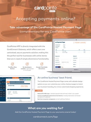 CardPointe HPP is directly integrated with the
CardConnect Gateway, which offers users one
centralized, secure payments solution; making this
the perfect tool for businesses with online stores
that are in need of simple eCommerce functionality.
cardconnect.com/hpp
What are you waiting for?
The CardPointe Hosted Payment Page comes with editable design
options so you can customize your online checkout pages to match
your business’ branding, for a truly customized shopping experience.
An online business’ best friend.
Accepting payments online?
Take advantage of the CardPointe Hosted Payment Page
(complimentary for any CardPointe user)
[ YO U R L O G O ]
No developers
needed — get started
in 3 minutes!
Pay/Buy Now
Button
Accept Charitable
Donations
Reduced PCI-DSS scope — sensitive payment data will never reside in your system
PLUS!
A D D YO U R
L O G O H E R E
Access to CardPointe’s advanced security features, including tokenization and double-
encryption of credentials
Real-time transaction management via the CardPointe Platform
Add the CardPointe Hosted Payment Page to your payments arsenal today!
 