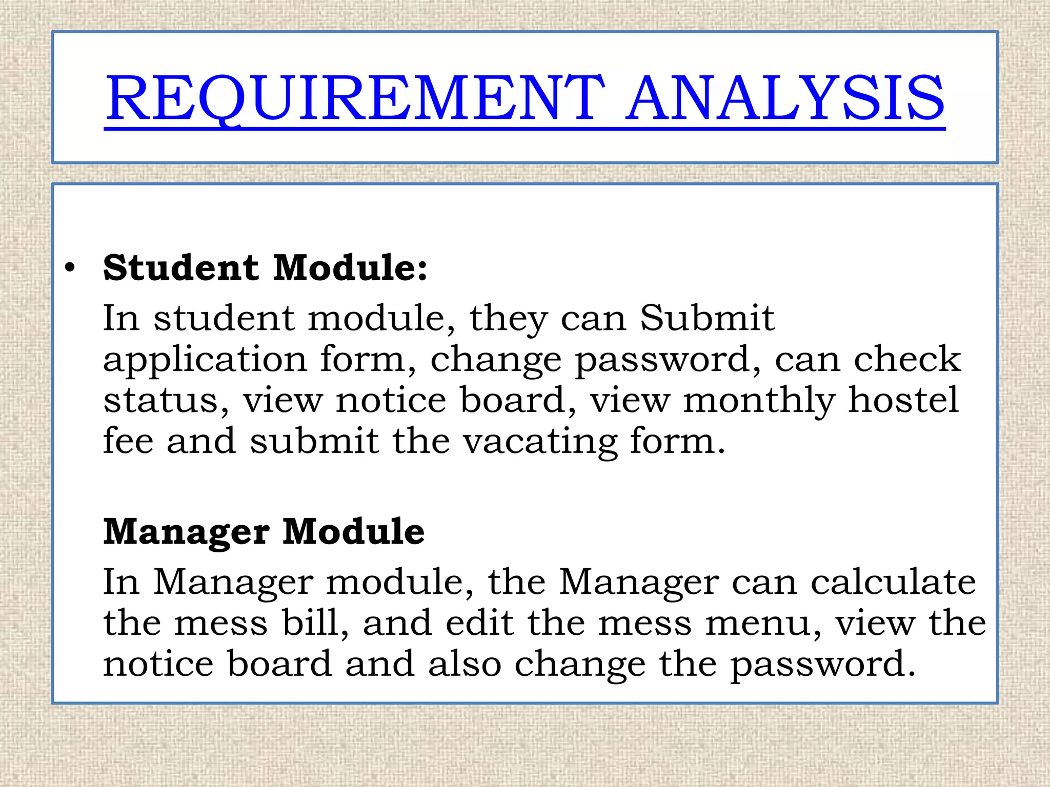 REQUIREMENT ANALYSIS
• Student Module:
In student module, they can Submit
application form, change password, can check
status, view notice board, view monthly hostel
fee and submit the vacating form.
Manager Module
In Manager module, the Manager can calculate
the mess bill, and edit the mess menu, view the
notice board and also change the password.
 
